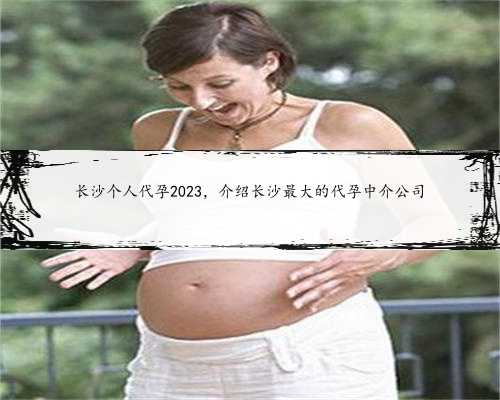 长沙个人代孕2023，介绍长沙最大的代孕中介公司