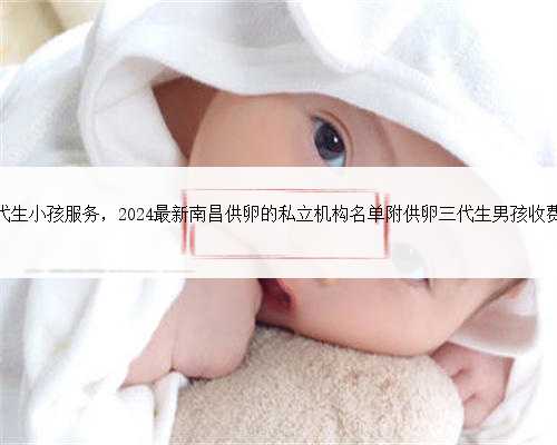 南昌代生小孩服务，2024最新南昌供卵的私立机构名单附供卵三代生男孩收费标
