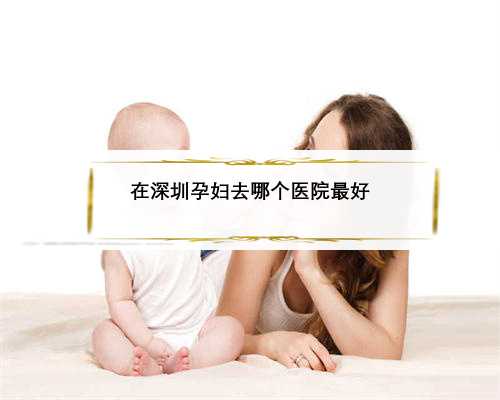 在深圳孕妇去哪个医院最好
