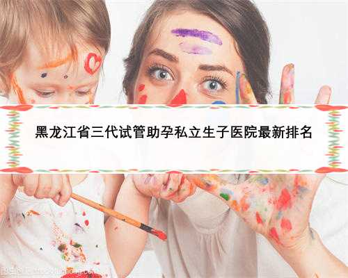 黑龙江省三代试管助孕私立生子医院最新排名