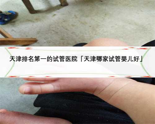 天津排名第一的试管医院「天津哪家试管婴儿好」