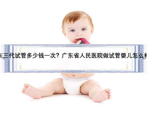 广东三代试管多少钱一次？广东省人民医院做试管婴儿怎么样？
